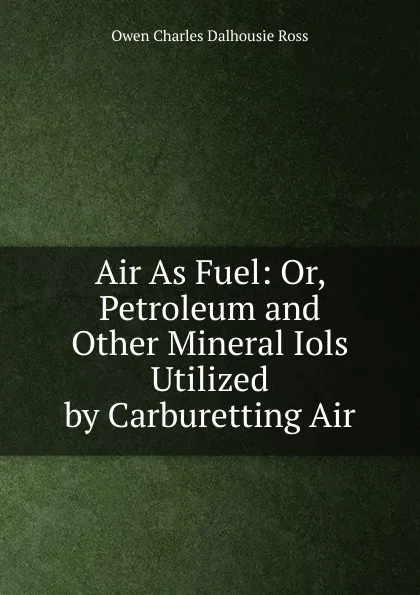 Обложка книги Air As Fuel: Or, Petroleum and Other Mineral Iols Utilized by Carburetting Air, Owen Charles Dalhousie Ross