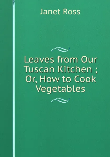 Обложка книги Leaves from Our Tuscan Kitchen ; Or, How to Cook Vegetables, Janet Ross