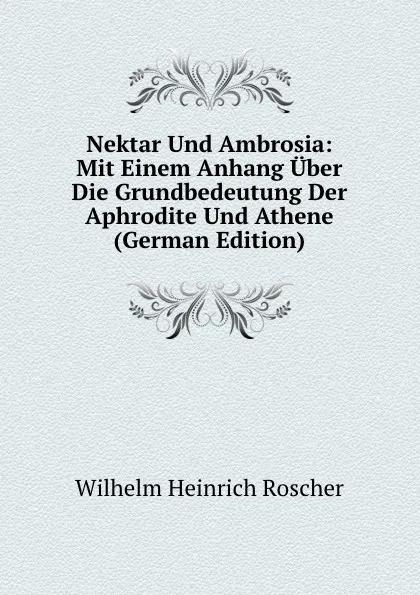 Обложка книги Nektar Und Ambrosia: Mit Einem Anhang Uber Die Grundbedeutung Der Aphrodite Und Athene (German Edition), Wilhelm H. Roscher