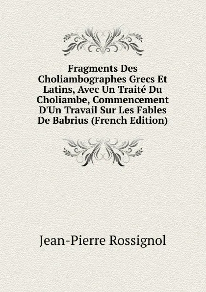 Обложка книги Fragments Des Choliambographes Grecs Et Latins, Avec Un Traite Du Choliambe, Commencement D.Un Travail Sur Les Fables De Babrius (French Edition), Jean-Pierre Rossignol