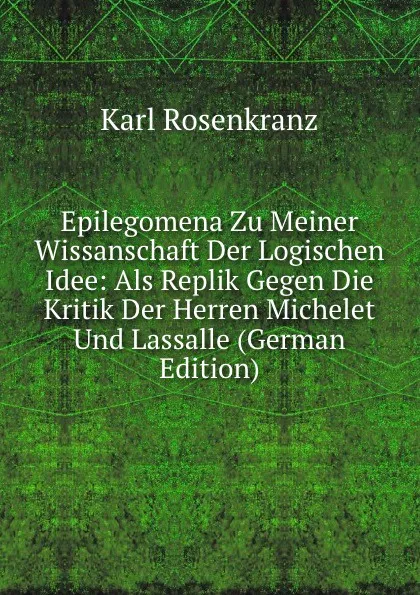 Обложка книги Epilegomena Zu Meiner Wissanschaft Der Logischen Idee: Als Replik Gegen Die Kritik Der Herren Michelet Und Lassalle (German Edition), Karl Rosenkranz