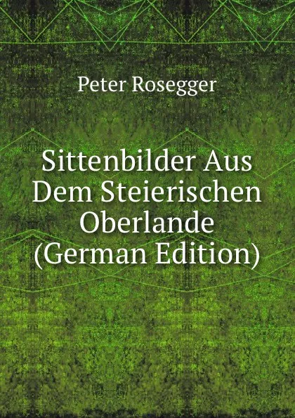 Обложка книги Sittenbilder Aus Dem Steierischen Oberlande (German Edition), P. Rosegger