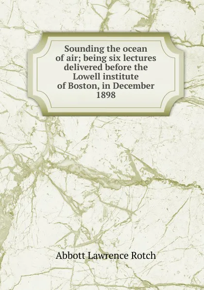 Обложка книги Sounding the ocean of air; being six lectures delivered before the Lowell institute of Boston, in December 1898, Abbott Lawrence Rotch