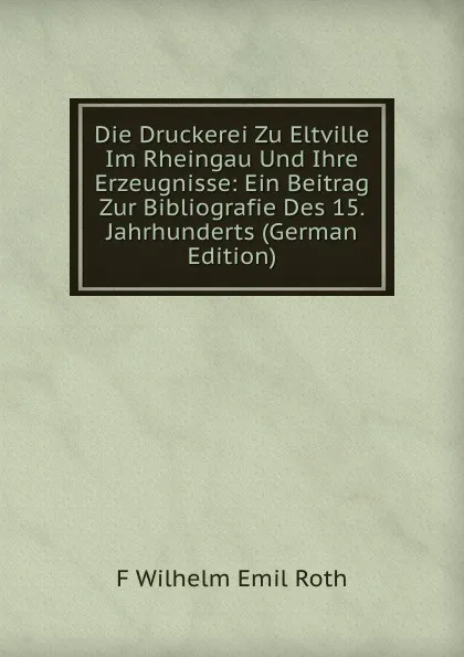 Обложка книги Die Druckerei Zu Eltville Im Rheingau Und Ihre Erzeugnisse: Ein Beitrag Zur Bibliografie Des 15. Jahrhunderts (German Edition), F Wilhelm Emil Roth