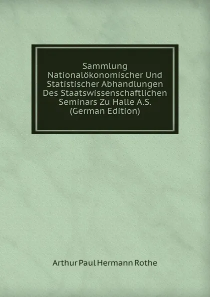 Обложка книги Sammlung Nationalokonomischer Und Statistischer Abhandlungen Des Staatswissenschaftlichen Seminars Zu Halle A.S. (German Edition), Arthur Paul Hermann Rothe