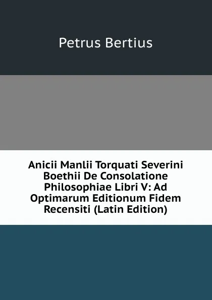 Обложка книги Anicii Manlii Torquati Severini Boethii De Consolatione Philosophiae Libri V: Ad Optimarum Editionum Fidem Recensiti (Latin Edition), Petrus Bertius