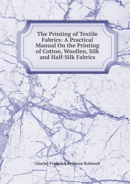 Обложка книги The Printing of Textile Fabrics: A Practical Manual On the Printing of Cotton, Woollen, Silk and Half-Silk Fabrics, Charles Frederick Seymour Rothwell