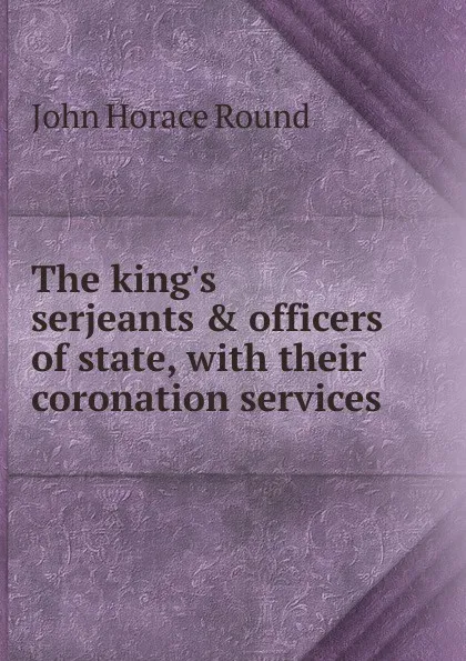 Обложка книги The king.s serjeants . officers of state, with their coronation services, John Horace Round