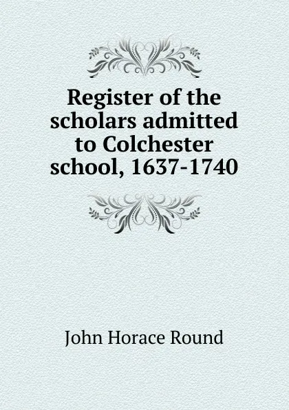 Обложка книги Register of the scholars admitted to Colchester school, 1637-1740, John Horace Round