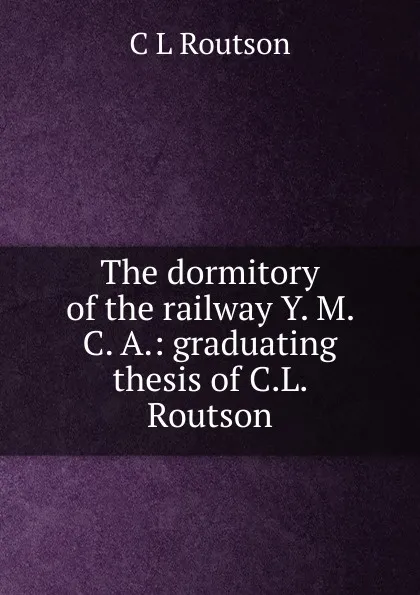 Обложка книги The dormitory of the railway Y. M. C. A.: graduating thesis of C.L. Routson, C L Routson