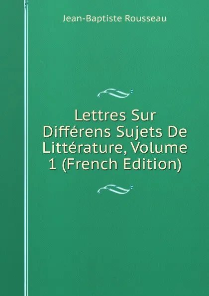 Обложка книги Lettres Sur Differens Sujets De Litterature, Volume 1 (French Edition), Jean-Baptiste Rousseau