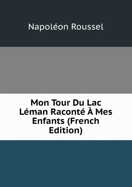 Обложка книги Mon Tour Du Lac Leman Raconte A Mes Enfants (French Edition), Napoléon Roussel