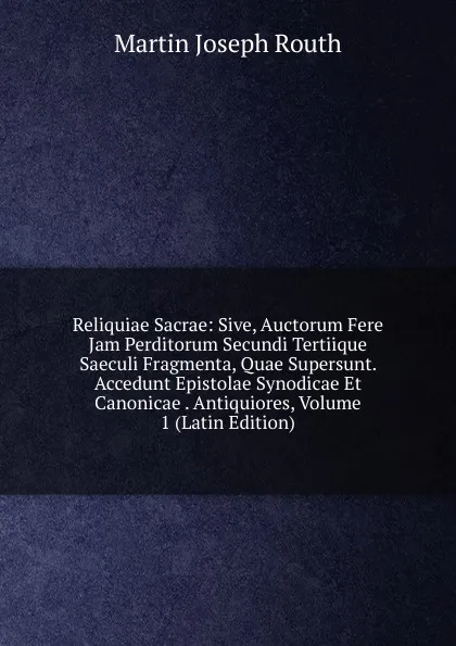 Обложка книги Reliquiae Sacrae: Sive, Auctorum Fere Jam Perditorum Secundi Tertiique Saeculi Fragmenta, Quae Supersunt. Accedunt Epistolae Synodicae Et Canonicae . Antiquiores, Volume 1 (Latin Edition), Martin Joseph Routh