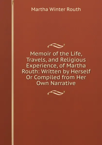 Обложка книги Memoir of the Life, Travels, and Religious Experience, of Martha Routh: Written by Herself Or Compiled from Her Own Narrative, Martha Winter Routh