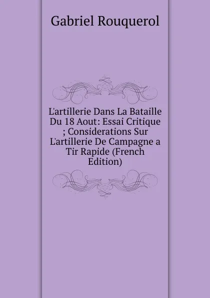 Обложка книги L.artillerie Dans La Bataille Du 18 Aout: Essai Critique ; Considerations Sur L.artillerie De Campagne a Tir Rapide (French Edition), Gabriel Rouquerol