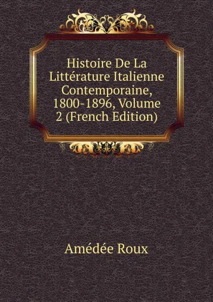 Обложка книги Histoire De La Litterature Italienne Contemporaine, 1800-1896, Volume 2 (French Edition), Amédée Roux