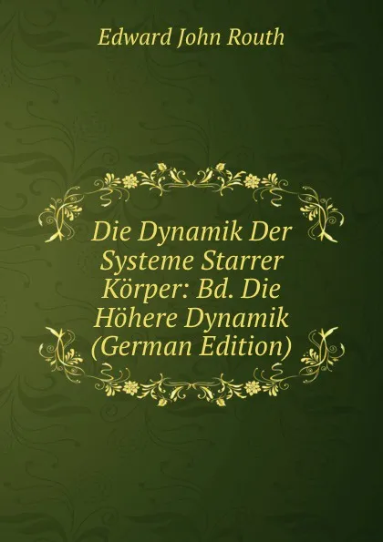 Обложка книги Die Dynamik Der Systeme Starrer Korper: Bd. Die Hohere Dynamik (German Edition), Edward John Routh