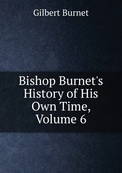Обложка книги Bishop Burnet.s History of His Own Time, Volume 6, Burnet Gilbert