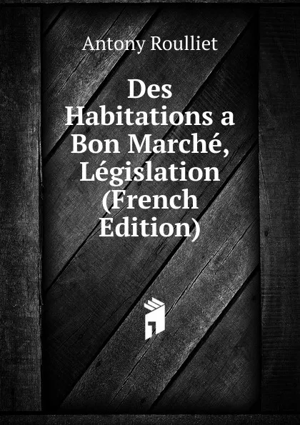 Обложка книги Des Habitations a Bon Marche, Legislation (French Edition), Antony Roulliet