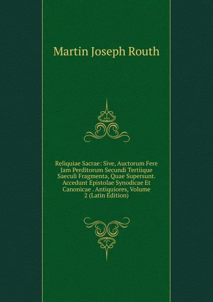 Обложка книги Reliquiae Sacrae: Sive, Auctorum Fere Jam Perditorum Secundi Tertiique Saeculi Fragmenta, Quae Supersunt. Accedunt Epistolae Synodicae Et Canonicae . Antiquiores, Volume 2 (Latin Edition), Martin Joseph Routh