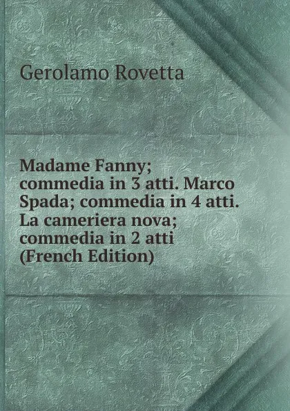 Обложка книги Madame Fanny; commedia in 3 atti. Marco Spada; commedia in 4 atti. La cameriera nova; commedia in 2 atti (French Edition), Gerolamo Rovetta