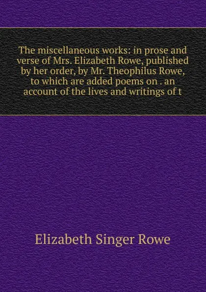 Обложка книги The miscellaneous works: in prose and verse of Mrs. Elizabeth Rowe, published by her order, by Mr. Theophilus Rowe, to which are added poems on . an account of the lives and writings of t, Elizabeth Singer Rowe