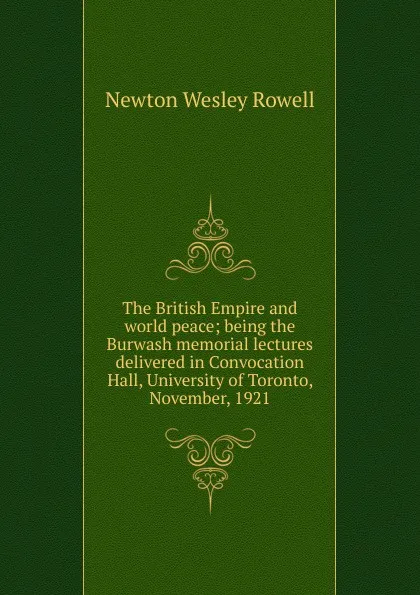 Обложка книги The British Empire and world peace; being the Burwash memorial lectures delivered in Convocation Hall, University of Toronto, November, 1921, Newton Wesley Rowell