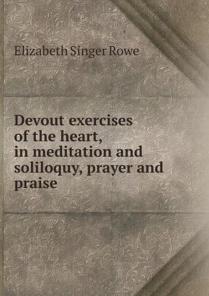 Обложка книги Devout exercises of the heart, in meditation and soliloquy, prayer and praise, Elizabeth Singer Rowe