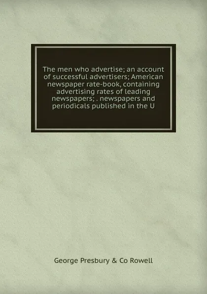 Обложка книги The men who advertise; an account of successful advertisers; American newspaper rate-book, containing advertising rates of leading newspapers; . newspapers and periodicals published in the U, George Presbury & Co Rowell