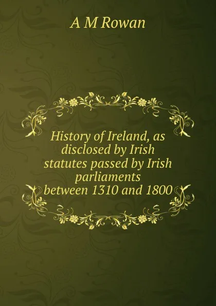 Обложка книги History of Ireland, as disclosed by Irish statutes passed by Irish parliaments between 1310 and 1800, A M Rowan