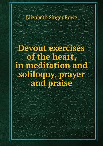 Обложка книги Devout exercises of the heart, in meditation and soliloquy, prayer and praise, Elizabeth Singer Rowe