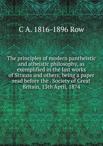 Обложка книги The principles of modern pantheistic and atheistic philosophy, as exemplified in the last works of Strauss and others; being a paper read before the . Society of Great Britain, 13th April, 1874, C A. 1816-1896 Row