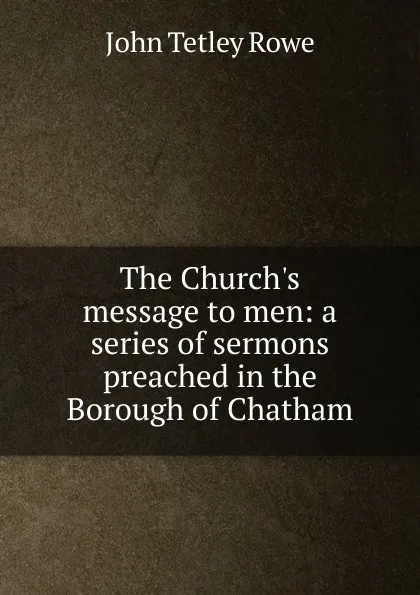 Обложка книги The Church.s message to men: a series of sermons preached in the Borough of Chatham, John Tetley Rowe