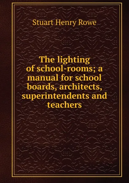 Обложка книги The lighting of school-rooms; a manual for school boards, architects, superintendents and teachers, Stuart Henry Rowe