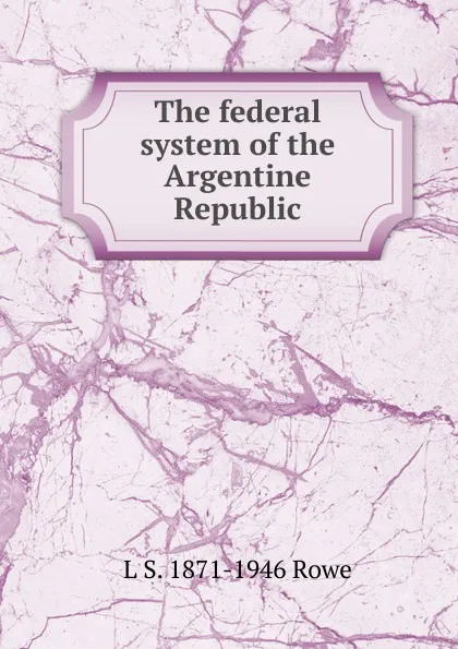 Обложка книги The federal system of the Argentine Republic, L S. 1871-1946 Rowe