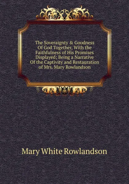 Обложка книги The Soveraignty . Goodness Of God Together, With the Faithfulness of His Promises Displayed; Being a Narrative Of the Captivity and Restauration of Mrs. Mary Rowlandson., Mary White Rowlandson