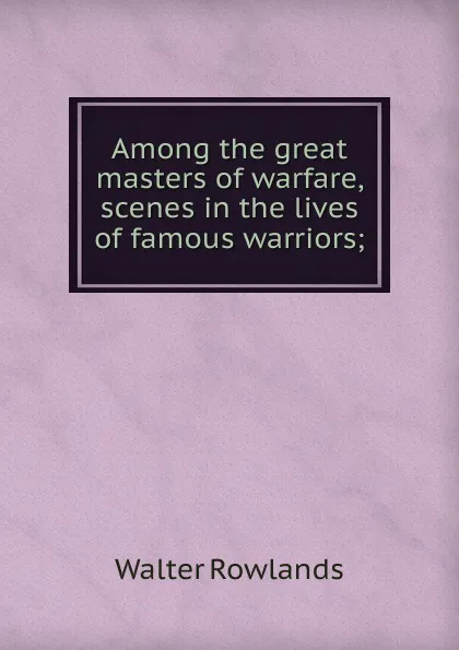 Обложка книги Among the great masters of warfare, scenes in the lives of famous warriors;, Walter Rowlands
