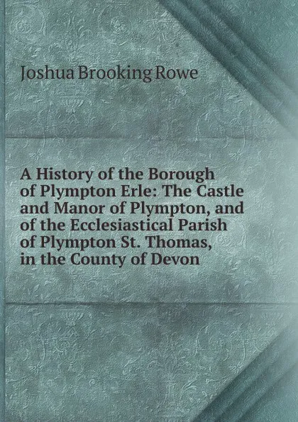 Обложка книги A History of the Borough of Plympton Erle: The Castle and Manor of Plympton, and of the Ecclesiastical Parish of Plympton St. Thomas, in the County of Devon, Joshua Brooking Rowe