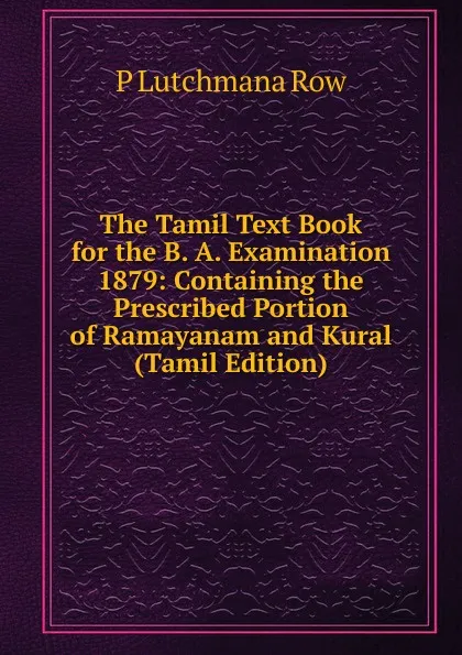 Обложка книги The Tamil Text Book for the B. A. Examination 1879: Containing the Prescribed Portion of Ramayanam and Kural (Tamil Edition), P Lutchmana Row