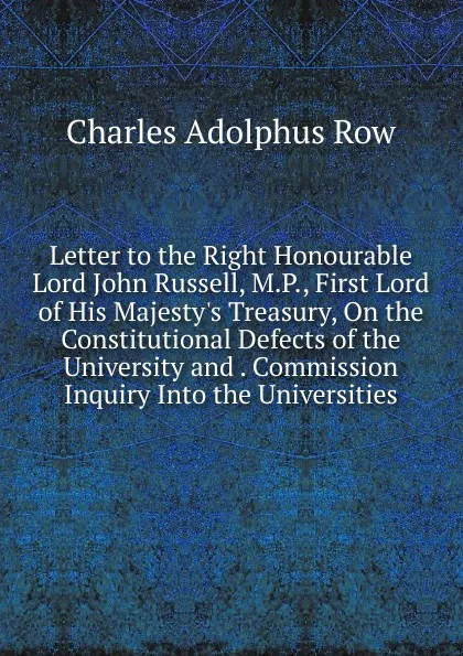 Обложка книги Letter to the Right Honourable Lord John Russell, M.P., First Lord of His Majesty.s Treasury, On the Constitutional Defects of the University and . Commission Inquiry Into the Universities, Charles Adolphus Row