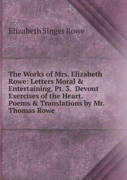 Обложка книги The Works of Mrs. Elizabeth Rowe: Letters Moral . Entertaining, Pt. 3.  Devout Exercises of the Heart.  Poems . Translations by Mr. Thomas Rowe, Elizabeth Singer Rowe