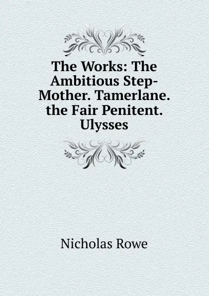Обложка книги The Works: The Ambitious Step-Mother. Tamerlane. the Fair Penitent. Ulysses, Nicholas Rowe