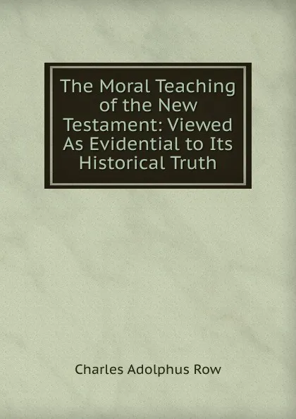 Обложка книги The Moral Teaching of the New Testament: Viewed As Evidential to Its Historical Truth, Charles Adolphus Row