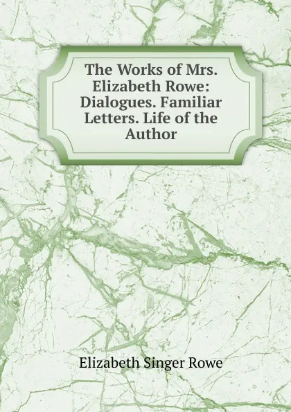 Обложка книги The Works of Mrs. Elizabeth Rowe: Dialogues. Familiar Letters. Life of the Author, Elizabeth Singer Rowe