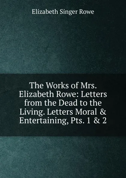 Обложка книги The Works of Mrs. Elizabeth Rowe: Letters from the Dead to the Living. Letters Moral . Entertaining, Pts. 1 . 2, Elizabeth Singer Rowe