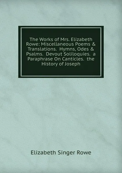 Обложка книги The Works of Mrs. Elizabeth Rowe: Miscellaneous Poems . Translations.  Hymns, Odes . Psalms.  Devout Soliloquies.  a Paraphrase On Canticles.  the History of Joseph, Elizabeth Singer Rowe