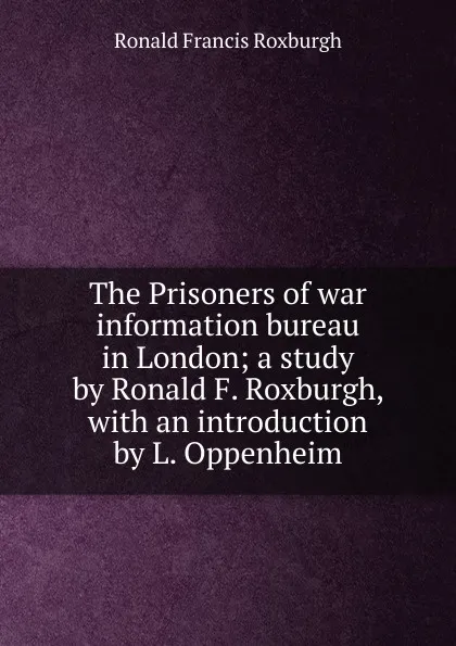 Обложка книги The Prisoners of war information bureau in London; a study by Ronald F. Roxburgh, with an introduction by L. Oppenheim, Ronald Francis Roxburgh