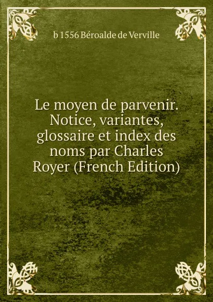 Обложка книги Le moyen de parvenir. Notice, variantes, glossaire et index des noms par Charles Royer (French Edition), b 1556 Béroalde de Verville