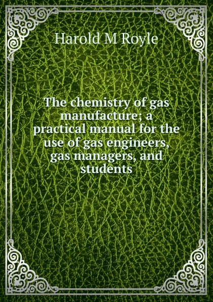 Обложка книги The chemistry of gas manufacture; a practical manual for the use of gas engineers, gas managers, and students, Harold M Royle