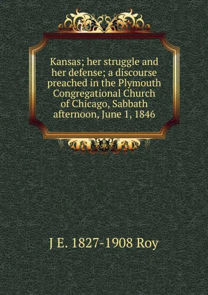 Обложка книги Kansas; her struggle and her defense; a discourse preached in the Plymouth Congregational Church of Chicago, Sabbath afternoon, June 1, 1846, J E. 1827-1908 Roy